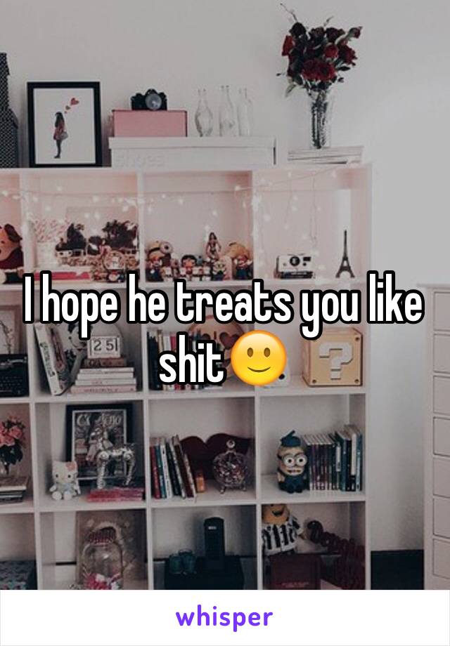 I hope he treats you like shit🙂