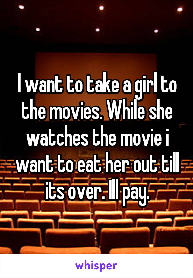 I want to take a girl to the movies. While she watches the movie i want to eat her out till its over. Ill pay.