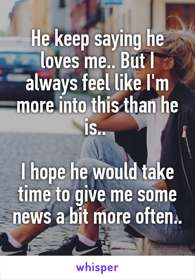 He keep saying he loves me.. But I always feel like I'm more into this than he is.. 

I hope he would take time to give me some news a bit more often.. 