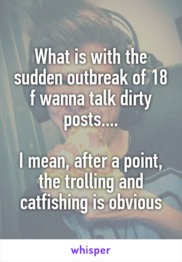 What is with the sudden outbreak of 18 f wanna talk dirty posts....

I mean, after a point, the trolling and catfishing is obvious