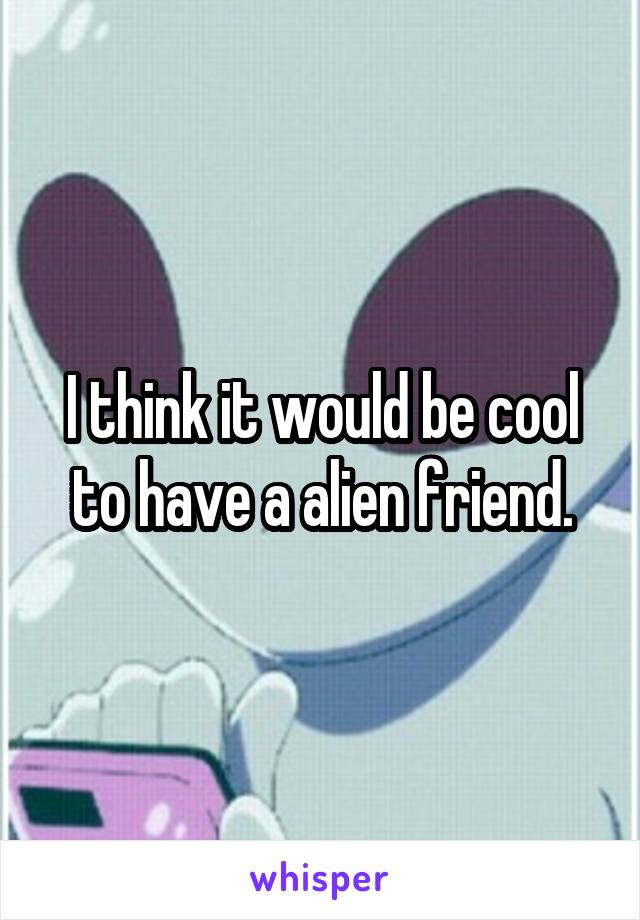 I think it would be cool to have a alien friend.