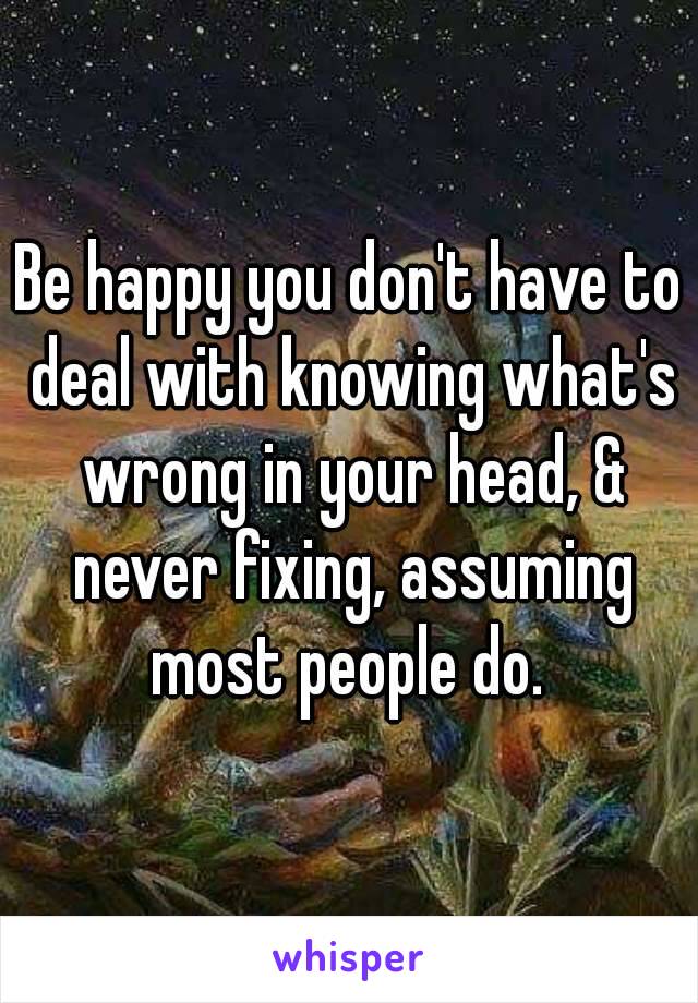 Be happy you don't have to deal with knowing what's wrong in your head, & never fixing, assuming most people do. 