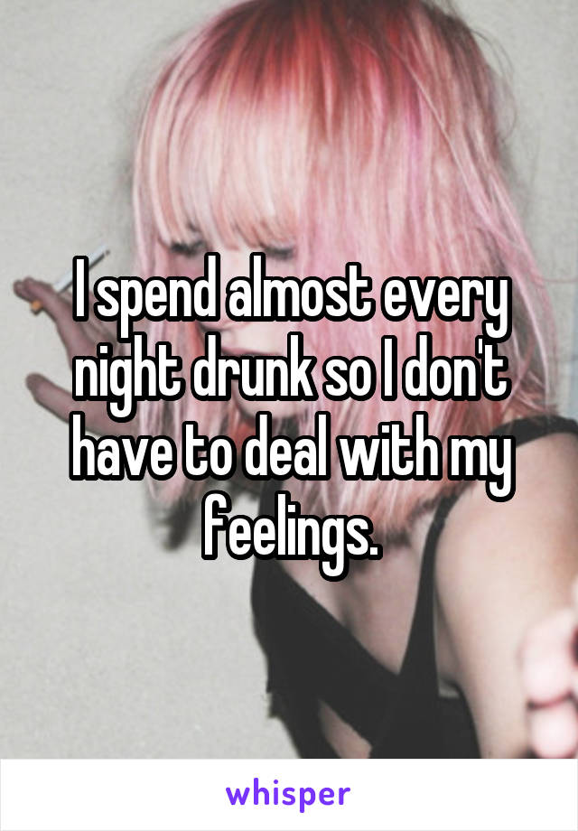 I spend almost every night drunk so I don't have to deal with my feelings.