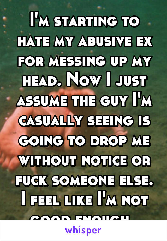 I'm starting to hate my abusive ex for messing up my head. Now I just assume the guy I'm casually seeing is going to drop me without notice or fuck someone else. I feel like I'm not good enough. 