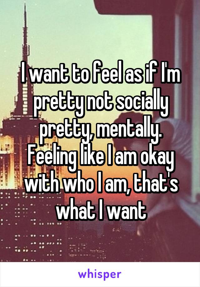 I want to feel as if I'm pretty not socially pretty, mentally. Feeling like I am okay with who I am, that's what I want