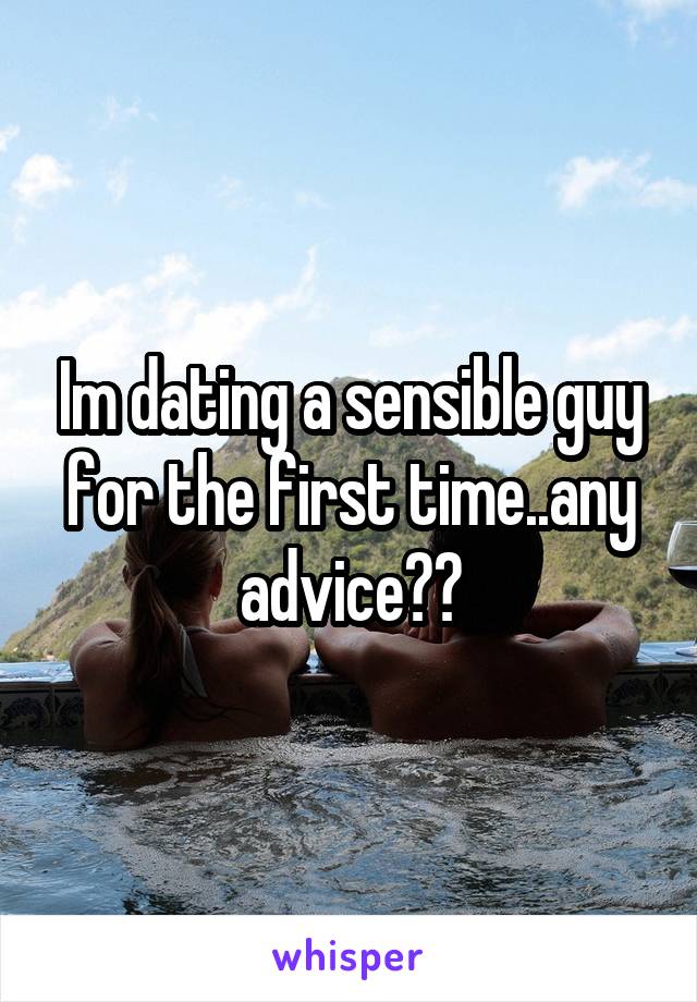 Im dating a sensible guy for the first time..any advice??