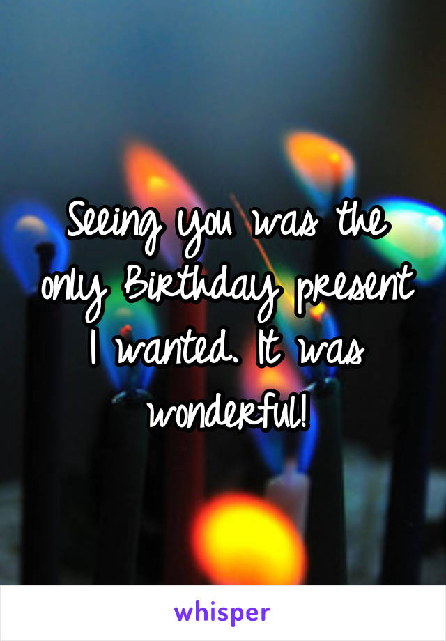 Seeing you was the only Birthday present I wanted. It was wonderful!