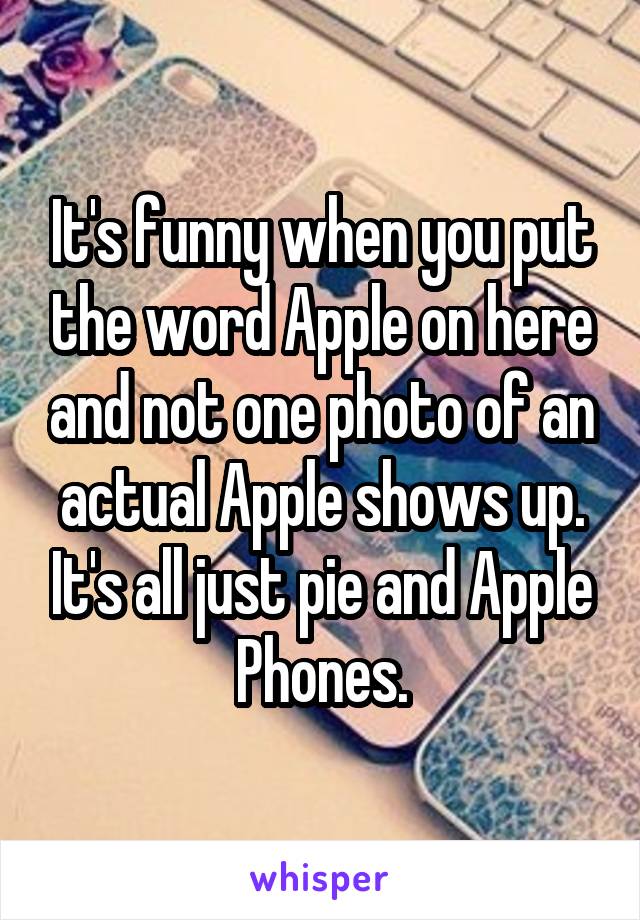 It's funny when you put the word Apple on here and not one photo of an actual Apple shows up. It's all just pie and Apple Phones.