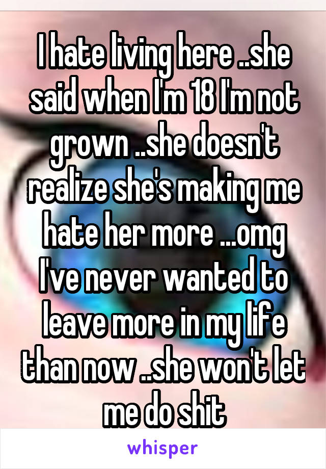 I hate living here ..she said when I'm 18 I'm not grown ..she doesn't realize she's making me hate her more ...omg I've never wanted to leave more in my life than now ..she won't let me do shit