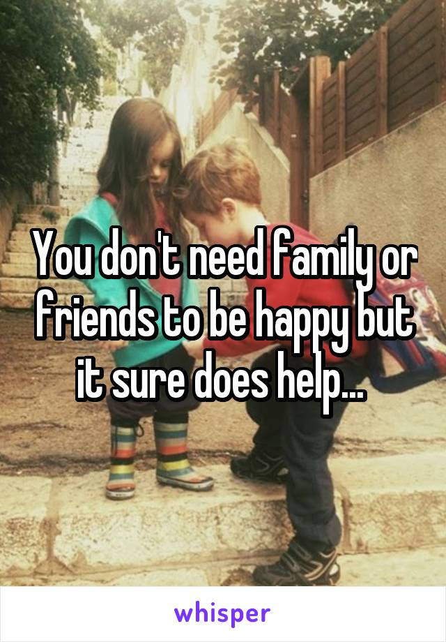 You don't need family or friends to be happy but it sure does help... 