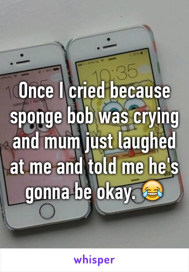 Once I cried because sponge bob was crying and mum just laughed at me and told me he's gonna be okay. 😂 