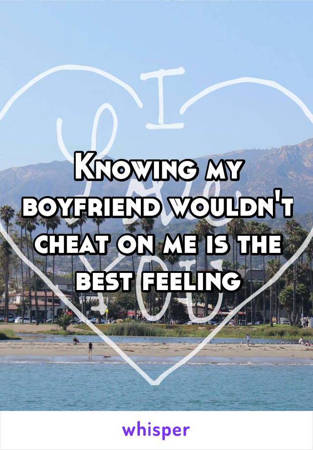 Knowing my boyfriend wouldn't cheat on me is the best feeling