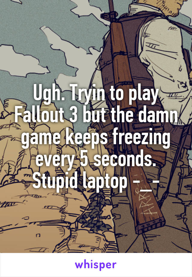 Ugh. Tryin to play Fallout 3 but the damn game keeps freezing every 5 seconds. Stupid laptop -_-