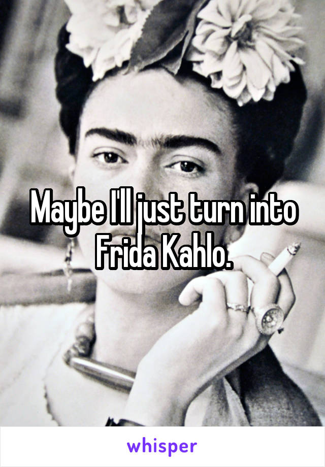 Maybe I'll just turn into Frida Kahlo.