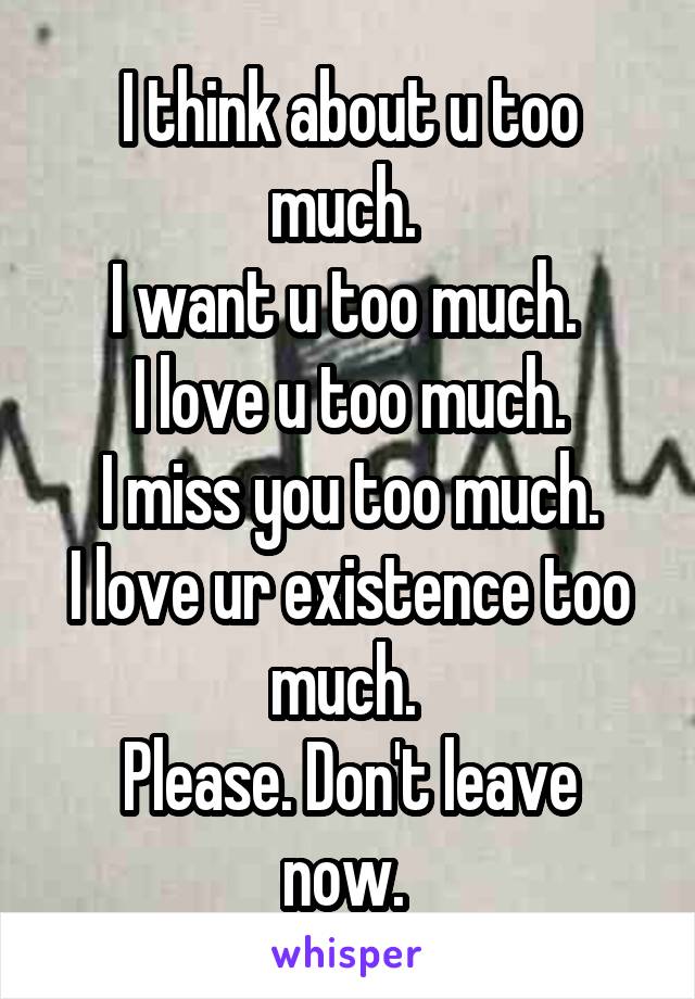 I think about u too much. 
I want u too much. 
I love u too much.
I miss you too much.
I love ur existence too much. 
Please. Don't leave now. 