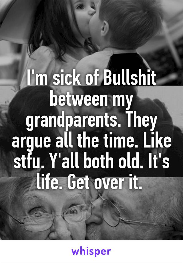 I'm sick of Bullshit between my grandparents. They argue all the time. Like stfu. Y'all both old. It's life. Get over it. 