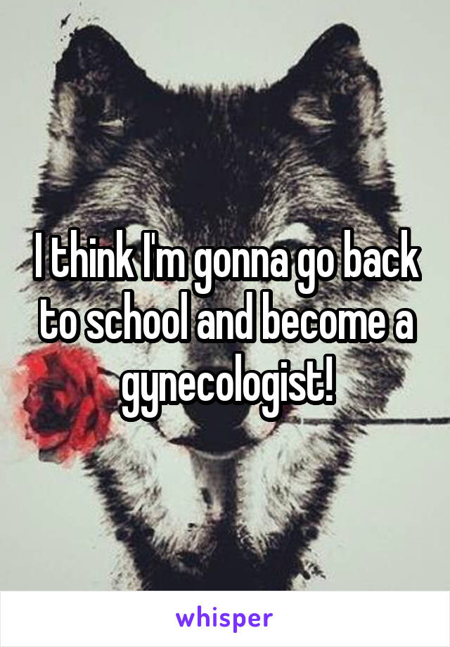 I think I'm gonna go back to school and become a gynecologist!