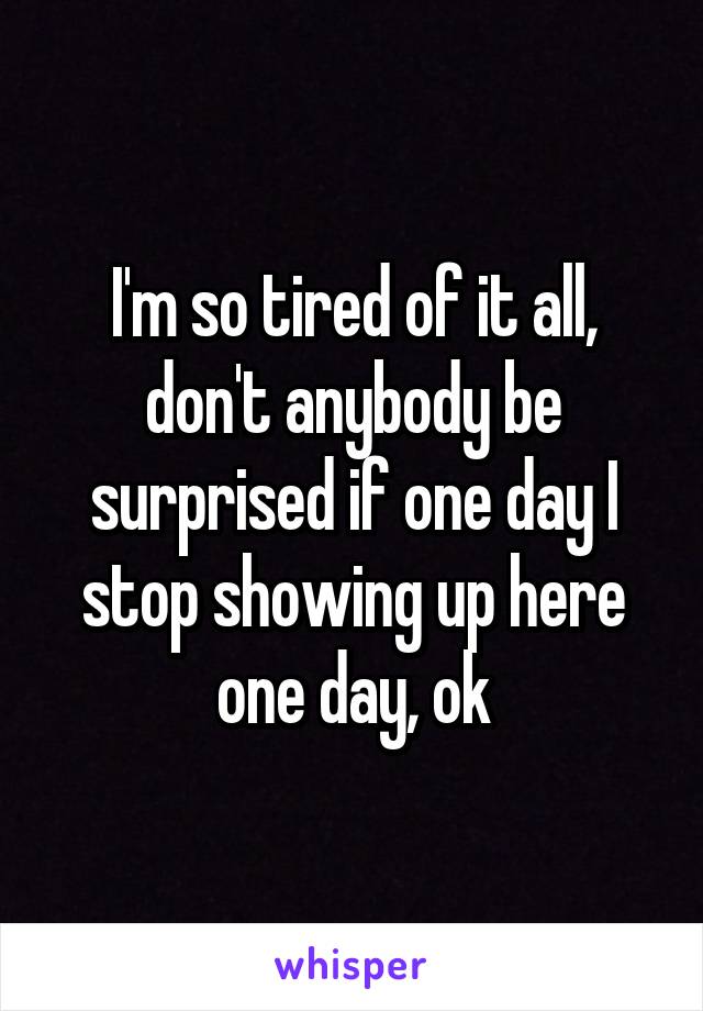 I'm so tired of it all, don't anybody be surprised if one day I stop showing up here one day, ok