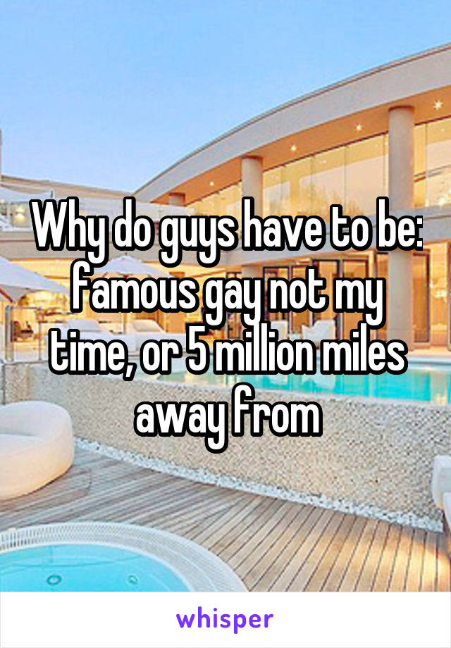 Why do guys have to be: famous gay not my time, or 5 million miles away from