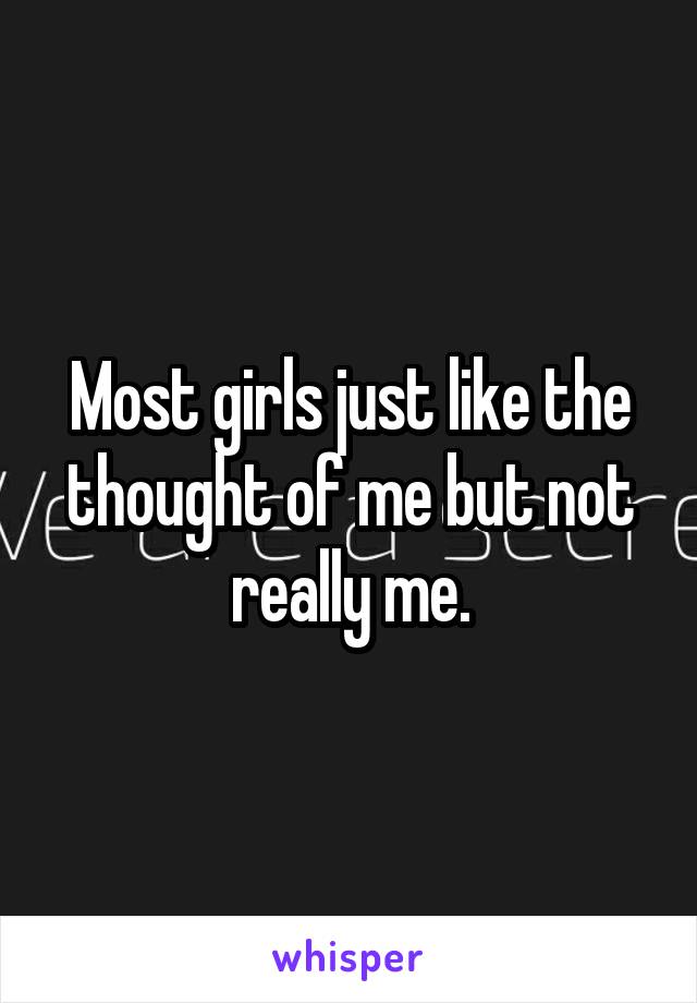 Most girls just like the thought of me but not really me.