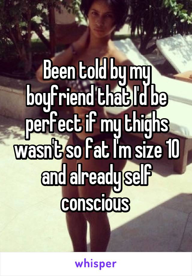 Been told by my boyfriend that I'd be perfect if my thighs wasn't so fat I'm size 10 and already self conscious 