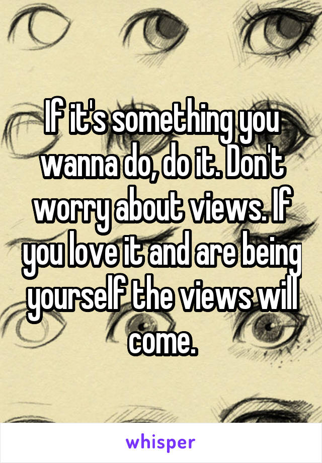 If it's something you wanna do, do it. Don't worry about views. If you love it and are being yourself the views will come.