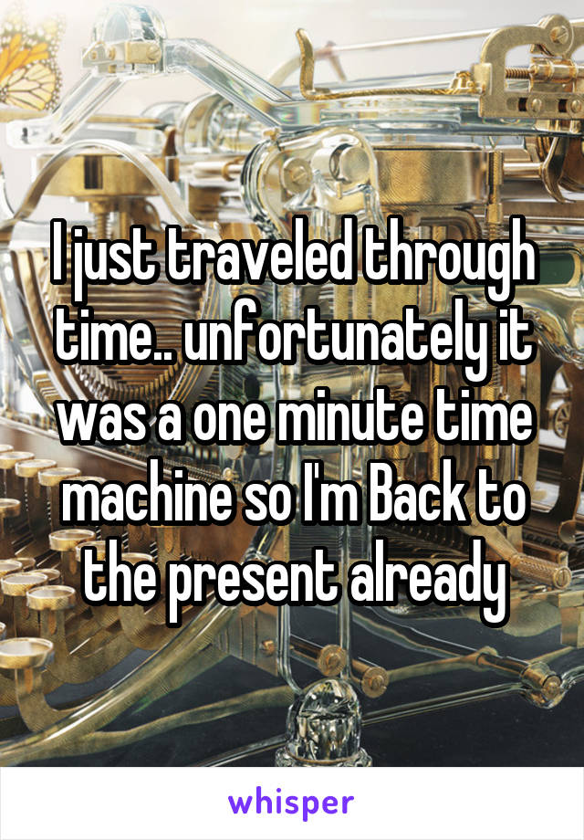 I just traveled through time.. unfortunately it was a one minute time machine so I'm Back to the present already