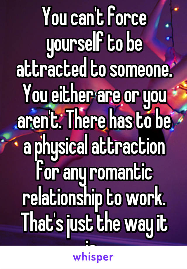 You can't force yourself to be attracted to someone. You either are or you aren't. There has to be a physical attraction for any romantic relationship to work. That's just the way it is. 