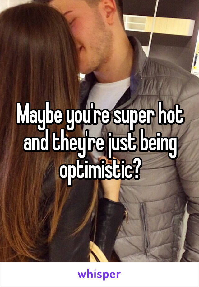 Maybe you're super hot and they're just being optimistic?