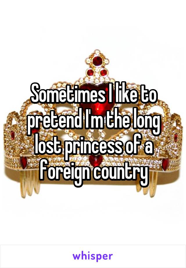 Sometimes I like to pretend I'm the long lost princess of a foreign country