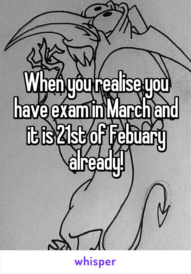 When you realise you have exam in March and it is 21st of Febuary already!
