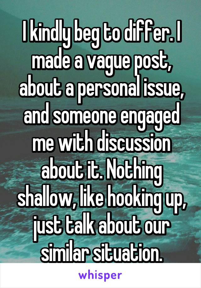 I kindly beg to differ. I made a vague post, about a personal issue, and someone engaged me with discussion about it. Nothing shallow, like hooking up, just talk about our similar situation.