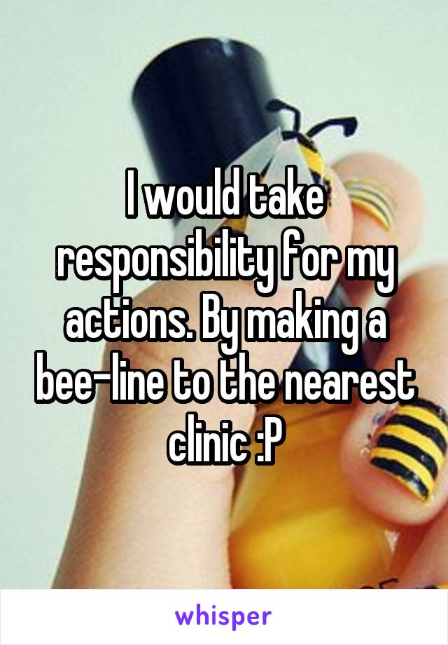 I would take responsibility for my actions. By making a bee-line to the nearest clinic :P