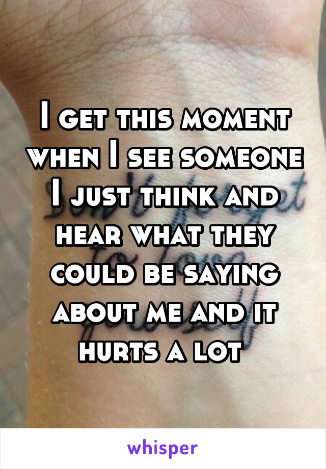 I get this moment when I see someone I just think and hear what they could be saying about me and it hurts a lot 