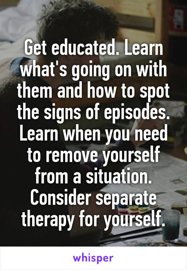 Get educated. Learn what's going on with them and how to spot the signs of episodes. Learn when you need to remove yourself from a situation. Consider separate therapy for yourself.