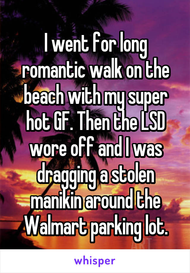 I went for long romantic walk on the beach with my super hot GF. Then the LSD wore off and I was dragging a stolen manikin around the Walmart parking lot.