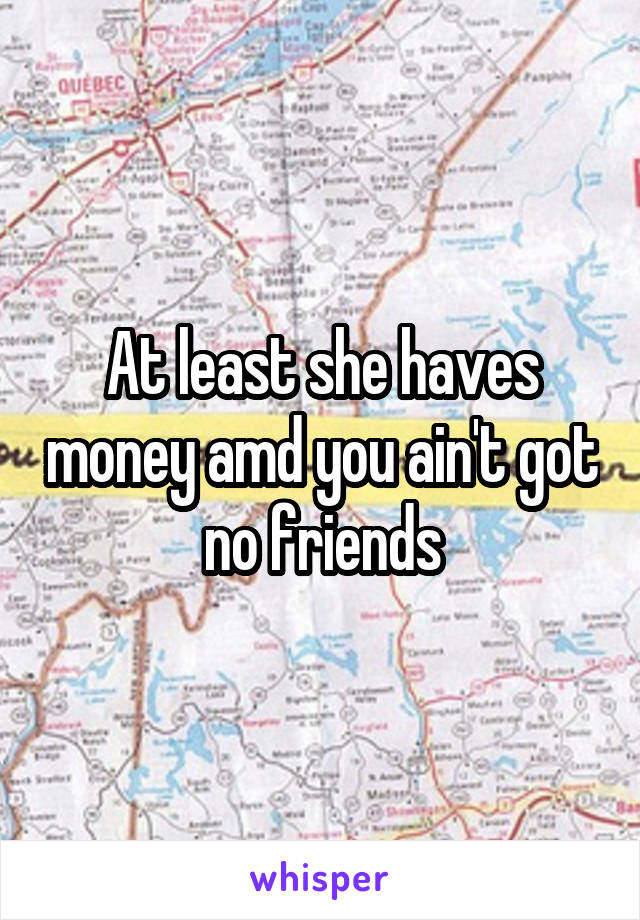 At least she haves money amd you ain't got no friends