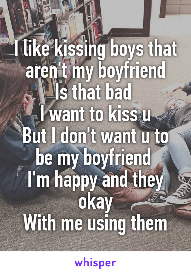 I like kissing boys that aren't my boyfriend
Is that bad 
I want to kiss u
But I don't want u to be my boyfriend 
I'm happy and they okay
With me using them