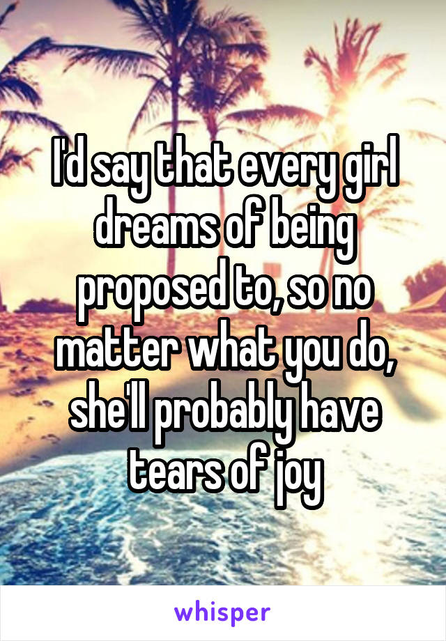 I'd say that every girl dreams of being proposed to, so no matter what you do, she'll probably have tears of joy