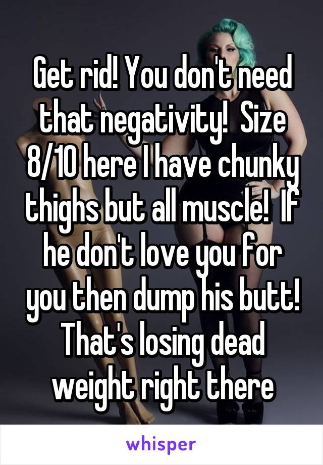 Get rid! You don't need that negativity!  Size 8/10 here I have chunky thighs but all muscle!  If he don't love you for you then dump his butt! That's losing dead weight right there