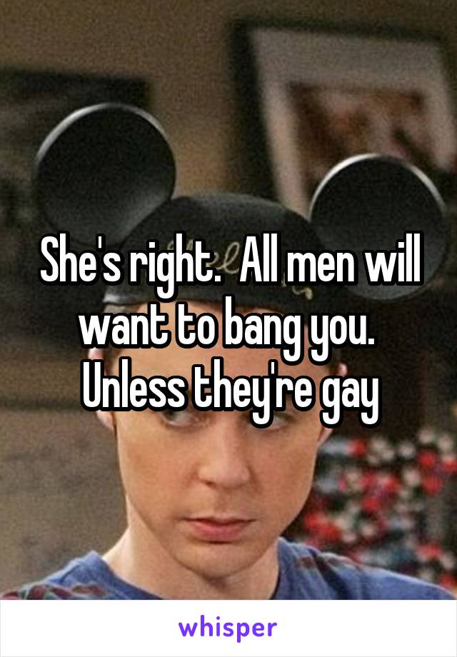 She's right.  All men will want to bang you.  Unless they're gay