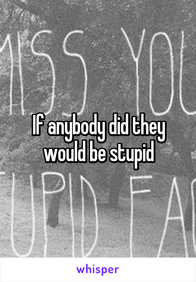 If anybody did they would be stupid