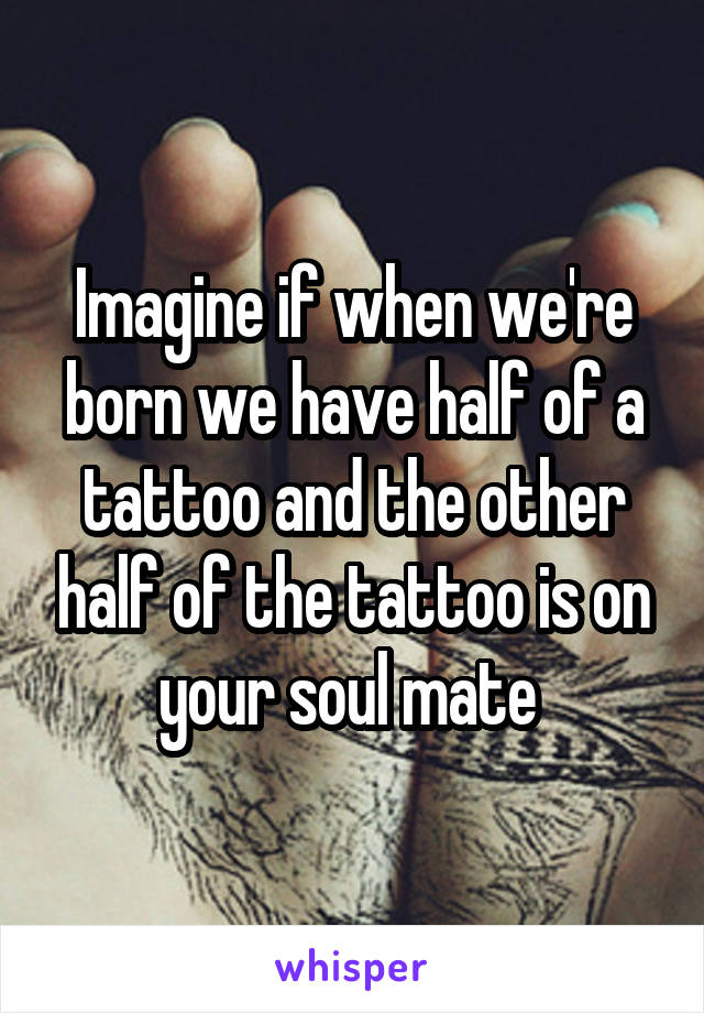 Imagine if when we're born we have half of a tattoo and the other half of the tattoo is on your soul mate 