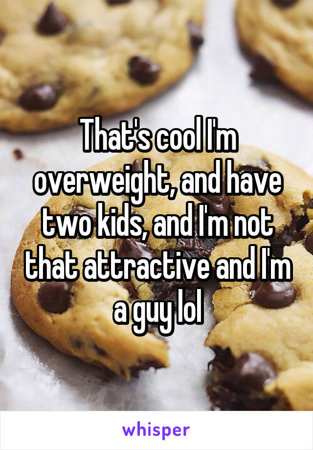 That's cool I'm overweight, and have two kids, and I'm not that attractive and I'm a guy lol