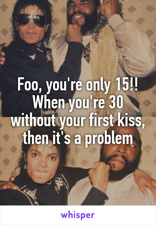 Foo, you're only 15!! When you're 30 without your first kiss, then it's a problem