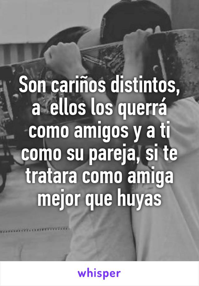 Son cariños distintos, a  ellos los querrá como amigos y a ti como su pareja, si te tratara como amiga mejor que huyas