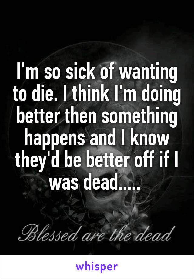 I'm so sick of wanting to die. I think I'm doing better then something happens and I know they'd be better off if I was dead..... 
