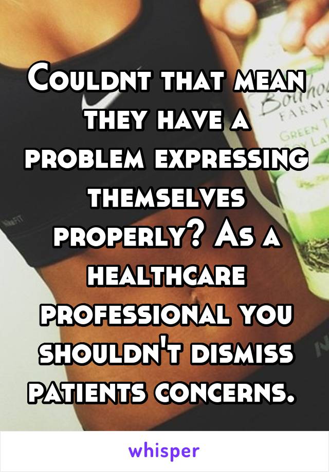 Couldnt that mean they have a problem expressing themselves properly? As a healthcare professional you shouldn't dismiss patients concerns. 