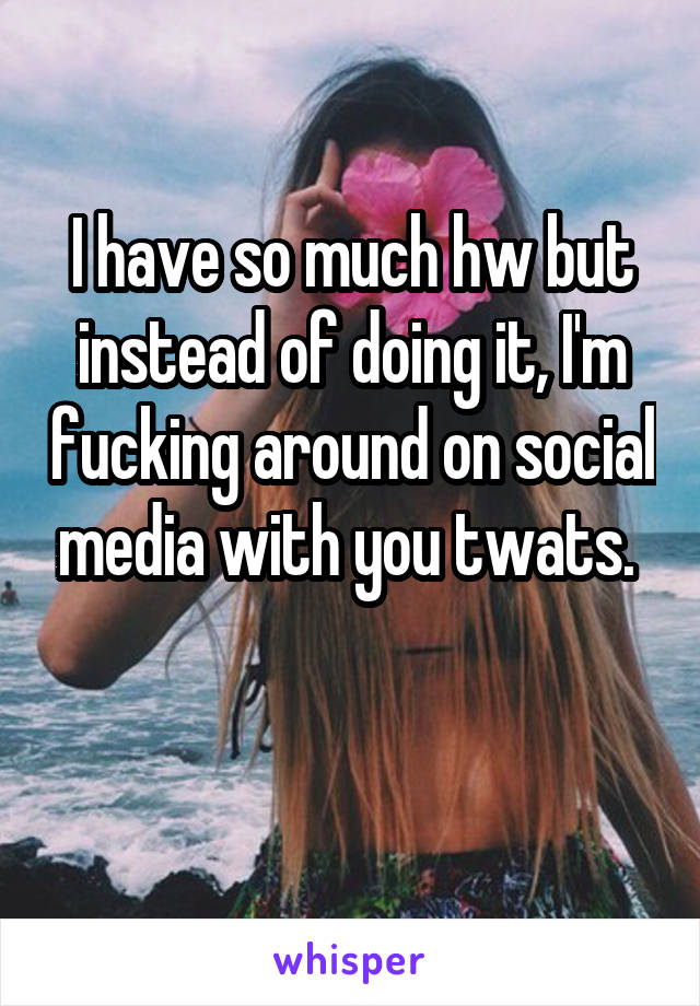 I have so much hw but instead of doing it, I'm fucking around on social media with you twats. 

