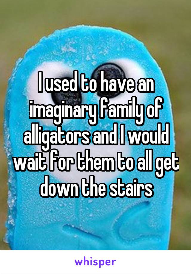 I used to have an imaginary family of alligators and I would wait for them to all get down the stairs
